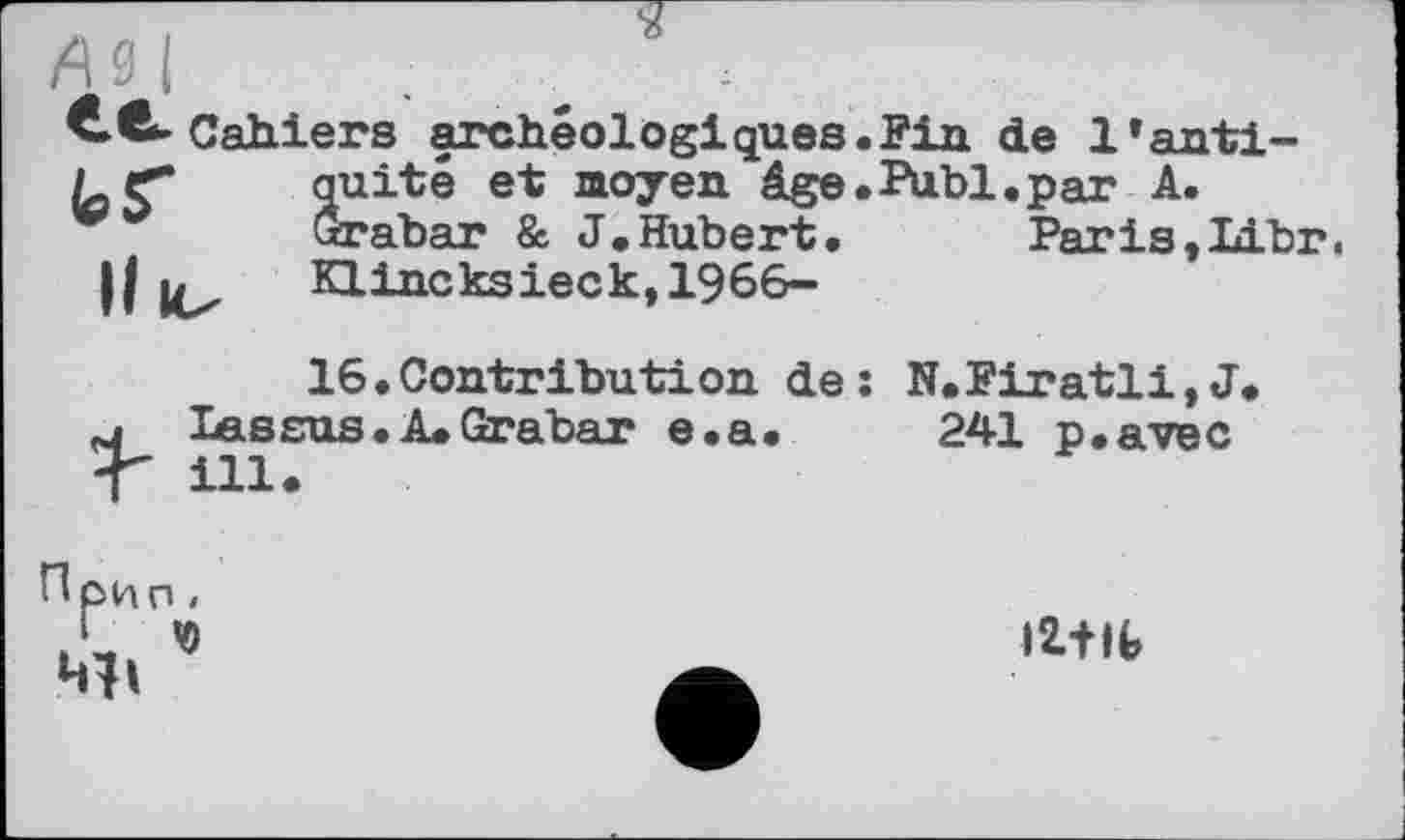 ﻿Cahiers archéologiques.Fin de l’antiquité et moyen âge.Publ.par A.
Paris ,LLbr.
quite ex moyen age Grabar & J .Hubert.
Il u Klincksieck,1966-
16.Contribution de: N.Firatli,J.
M lassas. A. Grabar e.a. 241 p.avec < ill.
Прип,
1 Ч)
Mi
